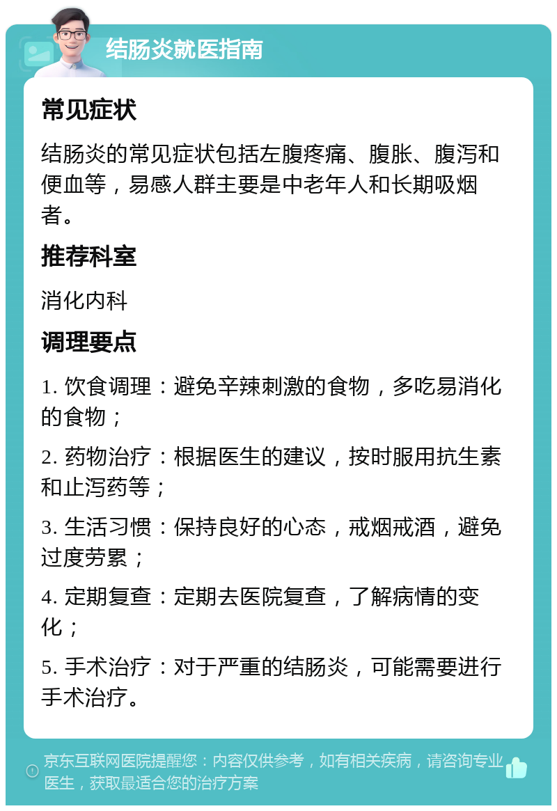 结肠炎就医指南 常见症状 结肠炎的常见症状包括左腹疼痛、腹胀、腹泻和便血等，易感人群主要是中老年人和长期吸烟者。 推荐科室 消化内科 调理要点 1. 饮食调理：避免辛辣刺激的食物，多吃易消化的食物； 2. 药物治疗：根据医生的建议，按时服用抗生素和止泻药等； 3. 生活习惯：保持良好的心态，戒烟戒酒，避免过度劳累； 4. 定期复查：定期去医院复查，了解病情的变化； 5. 手术治疗：对于严重的结肠炎，可能需要进行手术治疗。