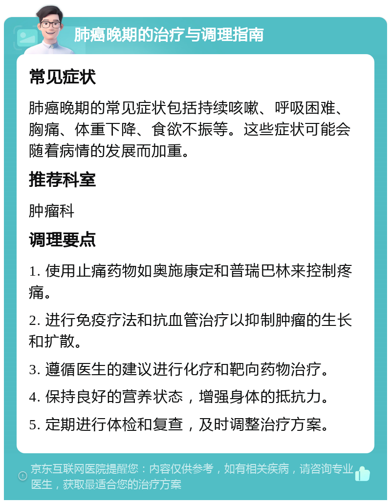 肺癌晚期的治疗与调理指南 常见症状 肺癌晚期的常见症状包括持续咳嗽、呼吸困难、胸痛、体重下降、食欲不振等。这些症状可能会随着病情的发展而加重。 推荐科室 肿瘤科 调理要点 1. 使用止痛药物如奥施康定和普瑞巴林来控制疼痛。 2. 进行免疫疗法和抗血管治疗以抑制肿瘤的生长和扩散。 3. 遵循医生的建议进行化疗和靶向药物治疗。 4. 保持良好的营养状态，增强身体的抵抗力。 5. 定期进行体检和复查，及时调整治疗方案。