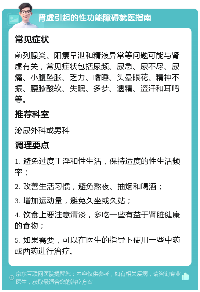 肾虚引起的性功能障碍就医指南 常见症状 前列腺炎、阳痿早泄和精液异常等问题可能与肾虚有关，常见症状包括尿频、尿急、尿不尽、尿痛、小腹坠胀、乏力、嗜睡、头晕眼花、精神不振、腰膝酸软、失眠、多梦、遗精、盗汗和耳鸣等。 推荐科室 泌尿外科或男科 调理要点 1. 避免过度手淫和性生活，保持适度的性生活频率； 2. 改善生活习惯，避免熬夜、抽烟和喝酒； 3. 增加运动量，避免久坐或久站； 4. 饮食上要注意清淡，多吃一些有益于肾脏健康的食物； 5. 如果需要，可以在医生的指导下使用一些中药或西药进行治疗。