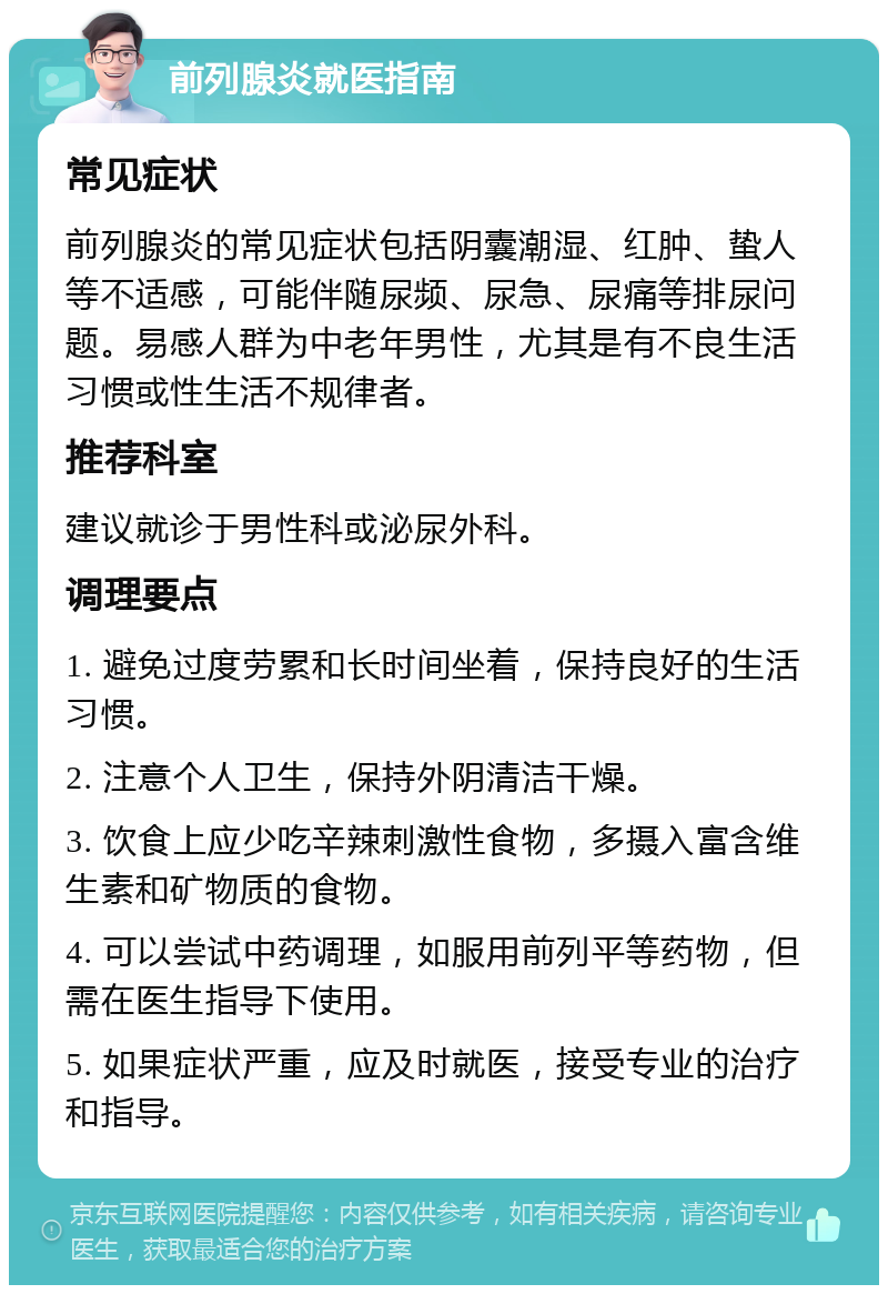 前列腺炎就医指南 常见症状 前列腺炎的常见症状包括阴囊潮湿、红肿、蛰人等不适感，可能伴随尿频、尿急、尿痛等排尿问题。易感人群为中老年男性，尤其是有不良生活习惯或性生活不规律者。 推荐科室 建议就诊于男性科或泌尿外科。 调理要点 1. 避免过度劳累和长时间坐着，保持良好的生活习惯。 2. 注意个人卫生，保持外阴清洁干燥。 3. 饮食上应少吃辛辣刺激性食物，多摄入富含维生素和矿物质的食物。 4. 可以尝试中药调理，如服用前列平等药物，但需在医生指导下使用。 5. 如果症状严重，应及时就医，接受专业的治疗和指导。