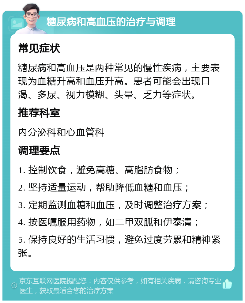 糖尿病和高血压的治疗与调理 常见症状 糖尿病和高血压是两种常见的慢性疾病，主要表现为血糖升高和血压升高。患者可能会出现口渴、多尿、视力模糊、头晕、乏力等症状。 推荐科室 内分泌科和心血管科 调理要点 1. 控制饮食，避免高糖、高脂肪食物； 2. 坚持适量运动，帮助降低血糖和血压； 3. 定期监测血糖和血压，及时调整治疗方案； 4. 按医嘱服用药物，如二甲双胍和伊泰清； 5. 保持良好的生活习惯，避免过度劳累和精神紧张。