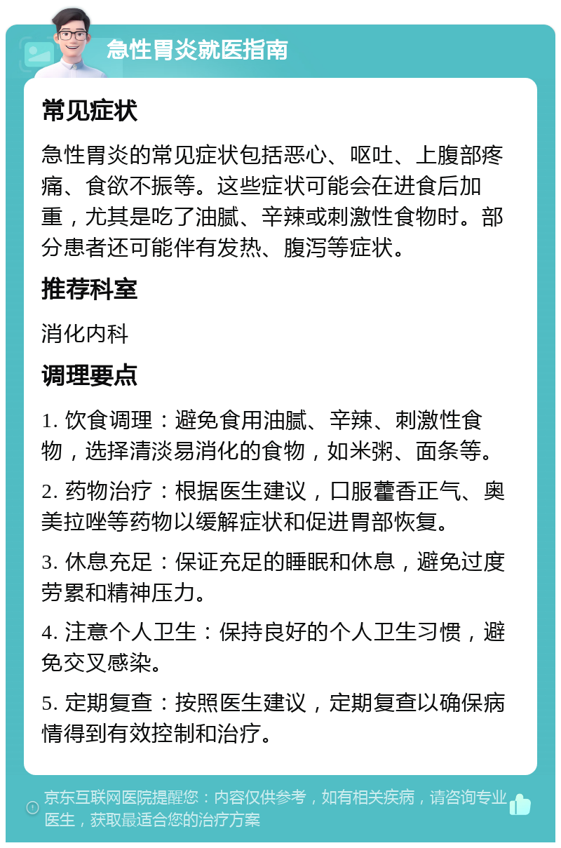 急性胃炎就医指南 常见症状 急性胃炎的常见症状包括恶心、呕吐、上腹部疼痛、食欲不振等。这些症状可能会在进食后加重，尤其是吃了油腻、辛辣或刺激性食物时。部分患者还可能伴有发热、腹泻等症状。 推荐科室 消化内科 调理要点 1. 饮食调理：避免食用油腻、辛辣、刺激性食物，选择清淡易消化的食物，如米粥、面条等。 2. 药物治疗：根据医生建议，口服藿香正气、奥美拉唑等药物以缓解症状和促进胃部恢复。 3. 休息充足：保证充足的睡眠和休息，避免过度劳累和精神压力。 4. 注意个人卫生：保持良好的个人卫生习惯，避免交叉感染。 5. 定期复查：按照医生建议，定期复查以确保病情得到有效控制和治疗。