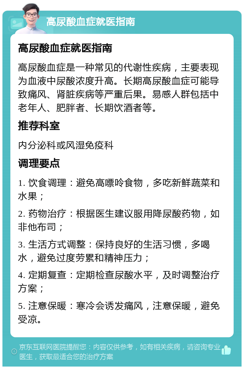 高尿酸血症就医指南 高尿酸血症就医指南 高尿酸血症是一种常见的代谢性疾病，主要表现为血液中尿酸浓度升高。长期高尿酸血症可能导致痛风、肾脏疾病等严重后果。易感人群包括中老年人、肥胖者、长期饮酒者等。 推荐科室 内分泌科或风湿免疫科 调理要点 1. 饮食调理：避免高嘌呤食物，多吃新鲜蔬菜和水果； 2. 药物治疗：根据医生建议服用降尿酸药物，如非他布司； 3. 生活方式调整：保持良好的生活习惯，多喝水，避免过度劳累和精神压力； 4. 定期复查：定期检查尿酸水平，及时调整治疗方案； 5. 注意保暖：寒冷会诱发痛风，注意保暖，避免受凉。