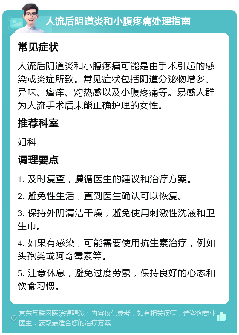 人流后阴道炎和小腹疼痛处理指南 常见症状 人流后阴道炎和小腹疼痛可能是由手术引起的感染或炎症所致。常见症状包括阴道分泌物增多、异味、瘙痒、灼热感以及小腹疼痛等。易感人群为人流手术后未能正确护理的女性。 推荐科室 妇科 调理要点 1. 及时复查，遵循医生的建议和治疗方案。 2. 避免性生活，直到医生确认可以恢复。 3. 保持外阴清洁干燥，避免使用刺激性洗液和卫生巾。 4. 如果有感染，可能需要使用抗生素治疗，例如头孢类或阿奇霉素等。 5. 注意休息，避免过度劳累，保持良好的心态和饮食习惯。