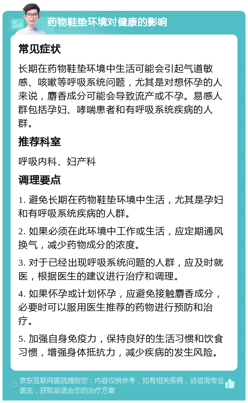 药物鞋垫环境对健康的影响 常见症状 长期在药物鞋垫环境中生活可能会引起气道敏感、咳嗽等呼吸系统问题，尤其是对想怀孕的人来说，麝香成分可能会导致流产或不孕。易感人群包括孕妇、哮喘患者和有呼吸系统疾病的人群。 推荐科室 呼吸内科、妇产科 调理要点 1. 避免长期在药物鞋垫环境中生活，尤其是孕妇和有呼吸系统疾病的人群。 2. 如果必须在此环境中工作或生活，应定期通风换气，减少药物成分的浓度。 3. 对于已经出现呼吸系统问题的人群，应及时就医，根据医生的建议进行治疗和调理。 4. 如果怀孕或计划怀孕，应避免接触麝香成分，必要时可以服用医生推荐的药物进行预防和治疗。 5. 加强自身免疫力，保持良好的生活习惯和饮食习惯，增强身体抵抗力，减少疾病的发生风险。