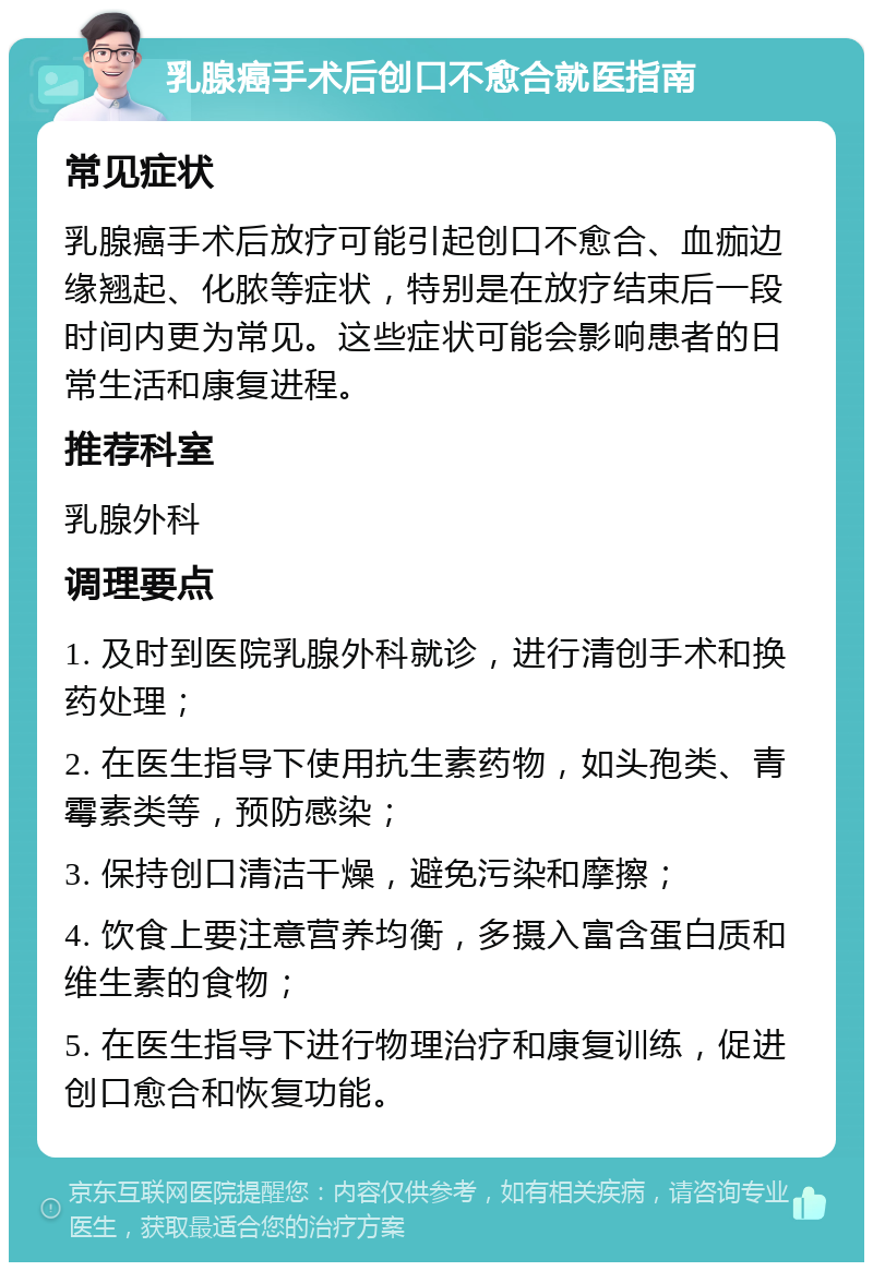 乳腺癌手术后创口不愈合就医指南 常见症状 乳腺癌手术后放疗可能引起创口不愈合、血痂边缘翘起、化脓等症状，特别是在放疗结束后一段时间内更为常见。这些症状可能会影响患者的日常生活和康复进程。 推荐科室 乳腺外科 调理要点 1. 及时到医院乳腺外科就诊，进行清创手术和换药处理； 2. 在医生指导下使用抗生素药物，如头孢类、青霉素类等，预防感染； 3. 保持创口清洁干燥，避免污染和摩擦； 4. 饮食上要注意营养均衡，多摄入富含蛋白质和维生素的食物； 5. 在医生指导下进行物理治疗和康复训练，促进创口愈合和恢复功能。