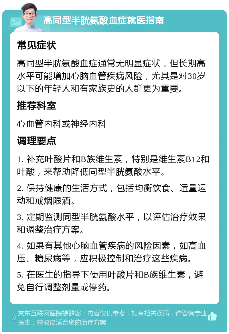 高同型半胱氨酸血症就医指南 常见症状 高同型半胱氨酸血症通常无明显症状，但长期高水平可能增加心脑血管疾病风险，尤其是对30岁以下的年轻人和有家族史的人群更为重要。 推荐科室 心血管内科或神经内科 调理要点 1. 补充叶酸片和B族维生素，特别是维生素B12和叶酸，来帮助降低同型半胱氨酸水平。 2. 保持健康的生活方式，包括均衡饮食、适量运动和戒烟限酒。 3. 定期监测同型半胱氨酸水平，以评估治疗效果和调整治疗方案。 4. 如果有其他心脑血管疾病的风险因素，如高血压、糖尿病等，应积极控制和治疗这些疾病。 5. 在医生的指导下使用叶酸片和B族维生素，避免自行调整剂量或停药。