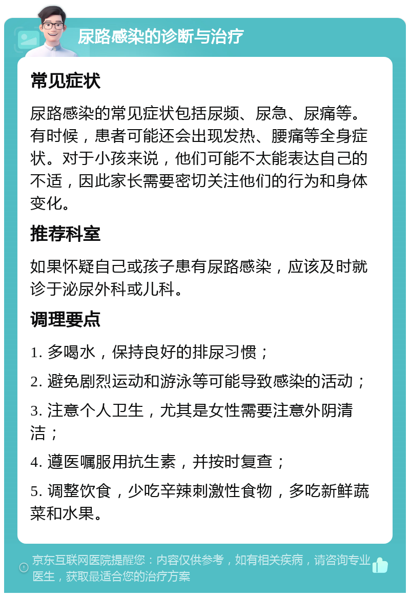 尿路感染的诊断与治疗 常见症状 尿路感染的常见症状包括尿频、尿急、尿痛等。有时候，患者可能还会出现发热、腰痛等全身症状。对于小孩来说，他们可能不太能表达自己的不适，因此家长需要密切关注他们的行为和身体变化。 推荐科室 如果怀疑自己或孩子患有尿路感染，应该及时就诊于泌尿外科或儿科。 调理要点 1. 多喝水，保持良好的排尿习惯； 2. 避免剧烈运动和游泳等可能导致感染的活动； 3. 注意个人卫生，尤其是女性需要注意外阴清洁； 4. 遵医嘱服用抗生素，并按时复查； 5. 调整饮食，少吃辛辣刺激性食物，多吃新鲜蔬菜和水果。