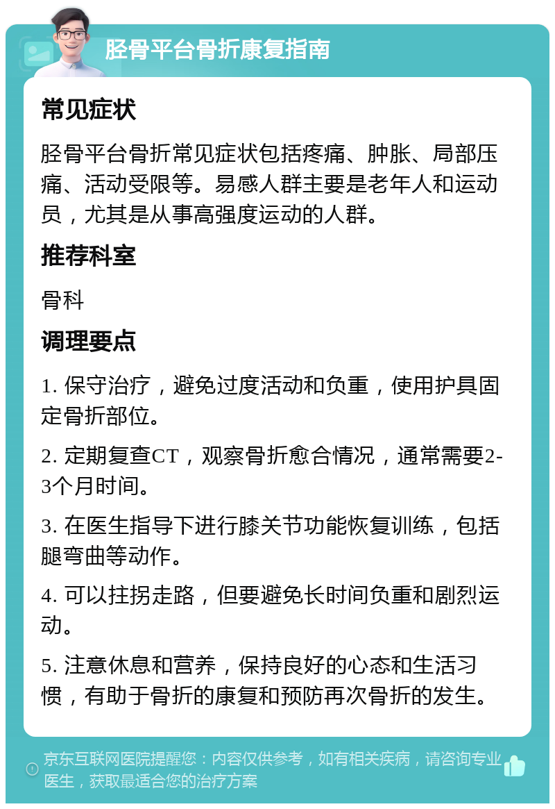 胫骨平台骨折康复指南 常见症状 胫骨平台骨折常见症状包括疼痛、肿胀、局部压痛、活动受限等。易感人群主要是老年人和运动员，尤其是从事高强度运动的人群。 推荐科室 骨科 调理要点 1. 保守治疗，避免过度活动和负重，使用护具固定骨折部位。 2. 定期复查CT，观察骨折愈合情况，通常需要2-3个月时间。 3. 在医生指导下进行膝关节功能恢复训练，包括腿弯曲等动作。 4. 可以拄拐走路，但要避免长时间负重和剧烈运动。 5. 注意休息和营养，保持良好的心态和生活习惯，有助于骨折的康复和预防再次骨折的发生。