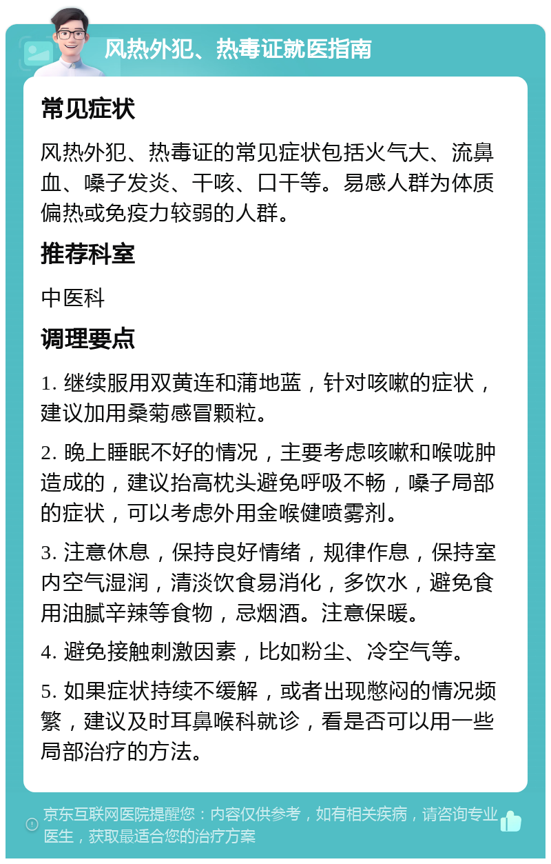 风热外犯、热毒证就医指南 常见症状 风热外犯、热毒证的常见症状包括火气大、流鼻血、嗓子发炎、干咳、口干等。易感人群为体质偏热或免疫力较弱的人群。 推荐科室 中医科 调理要点 1. 继续服用双黄连和蒲地蓝，针对咳嗽的症状，建议加用桑菊感冒颗粒。 2. 晚上睡眠不好的情况，主要考虑咳嗽和喉咙肿造成的，建议抬高枕头避免呼吸不畅，嗓子局部的症状，可以考虑外用金喉健喷雾剂。 3. 注意休息，保持良好情绪，规律作息，保持室内空气湿润，清淡饮食易消化，多饮水，避免食用油腻辛辣等食物，忌烟酒。注意保暖。 4. 避免接触刺激因素，比如粉尘、冷空气等。 5. 如果症状持续不缓解，或者出现憋闷的情况频繁，建议及时耳鼻喉科就诊，看是否可以用一些局部治疗的方法。