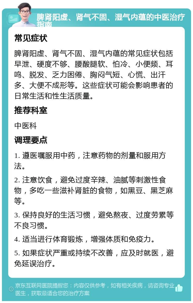 脾肾阳虚、肾气不固、湿气内蕴的中医治疗指南 常见症状 脾肾阳虚、肾气不固、湿气内蕴的常见症状包括早泄、硬度不够、腰酸腿软、怕冷、小便频、耳鸣、脱发、乏力困倦、胸闷气短、心慌、出汗多、大便不成形等。这些症状可能会影响患者的日常生活和性生活质量。 推荐科室 中医科 调理要点 1. 遵医嘱服用中药，注意药物的剂量和服用方法。 2. 注意饮食，避免过度辛辣、油腻等刺激性食物，多吃一些滋补肾脏的食物，如黑豆、黑芝麻等。 3. 保持良好的生活习惯，避免熬夜、过度劳累等不良习惯。 4. 适当进行体育锻炼，增强体质和免疫力。 5. 如果症状严重或持续不改善，应及时就医，避免延误治疗。