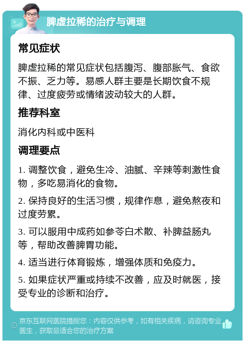 脾虚拉稀的治疗与调理 常见症状 脾虚拉稀的常见症状包括腹泻、腹部胀气、食欲不振、乏力等。易感人群主要是长期饮食不规律、过度疲劳或情绪波动较大的人群。 推荐科室 消化内科或中医科 调理要点 1. 调整饮食，避免生冷、油腻、辛辣等刺激性食物，多吃易消化的食物。 2. 保持良好的生活习惯，规律作息，避免熬夜和过度劳累。 3. 可以服用中成药如参苓白术散、补脾益肠丸等，帮助改善脾胃功能。 4. 适当进行体育锻炼，增强体质和免疫力。 5. 如果症状严重或持续不改善，应及时就医，接受专业的诊断和治疗。