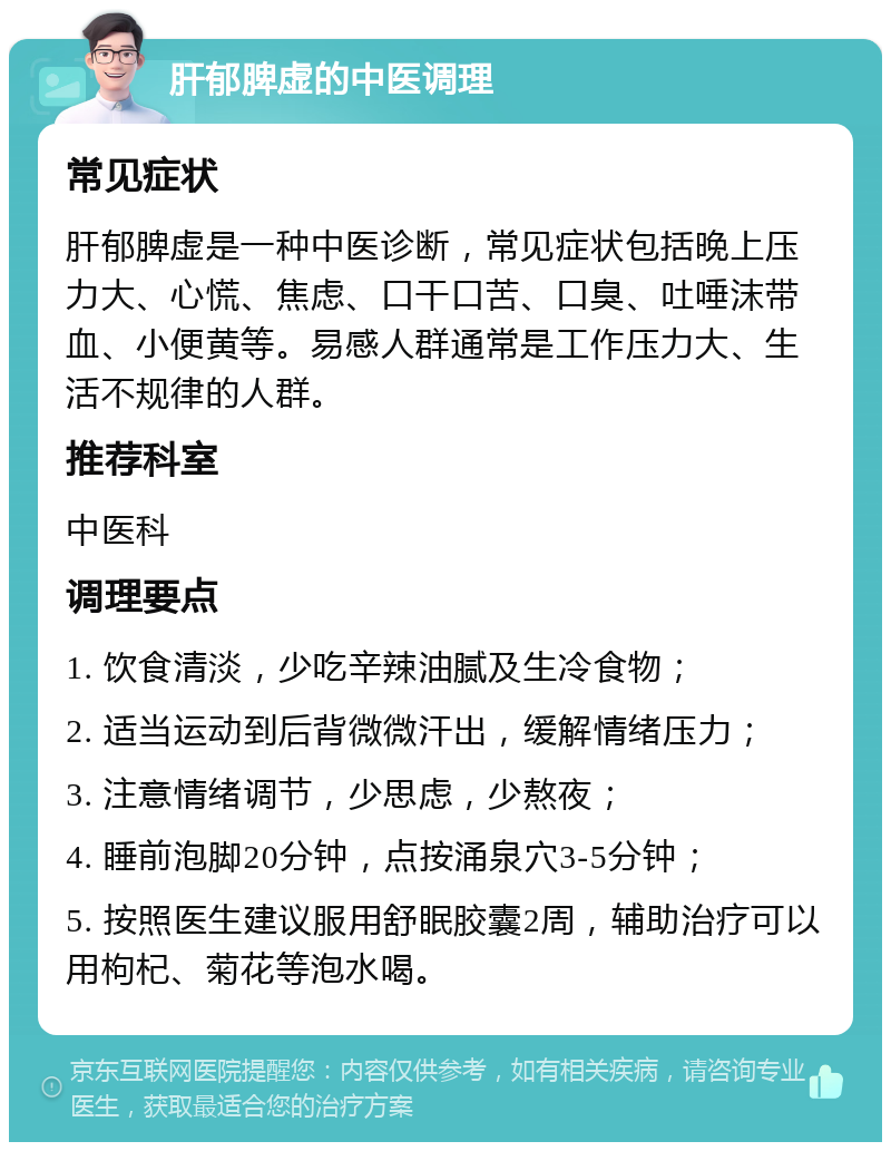 肝郁脾虚的中医调理 常见症状 肝郁脾虚是一种中医诊断，常见症状包括晚上压力大、心慌、焦虑、口干口苦、口臭、吐唾沫带血、小便黄等。易感人群通常是工作压力大、生活不规律的人群。 推荐科室 中医科 调理要点 1. 饮食清淡，少吃辛辣油腻及生冷食物； 2. 适当运动到后背微微汗出，缓解情绪压力； 3. 注意情绪调节，少思虑，少熬夜； 4. 睡前泡脚20分钟，点按涌泉穴3-5分钟； 5. 按照医生建议服用舒眠胶囊2周，辅助治疗可以用枸杞、菊花等泡水喝。