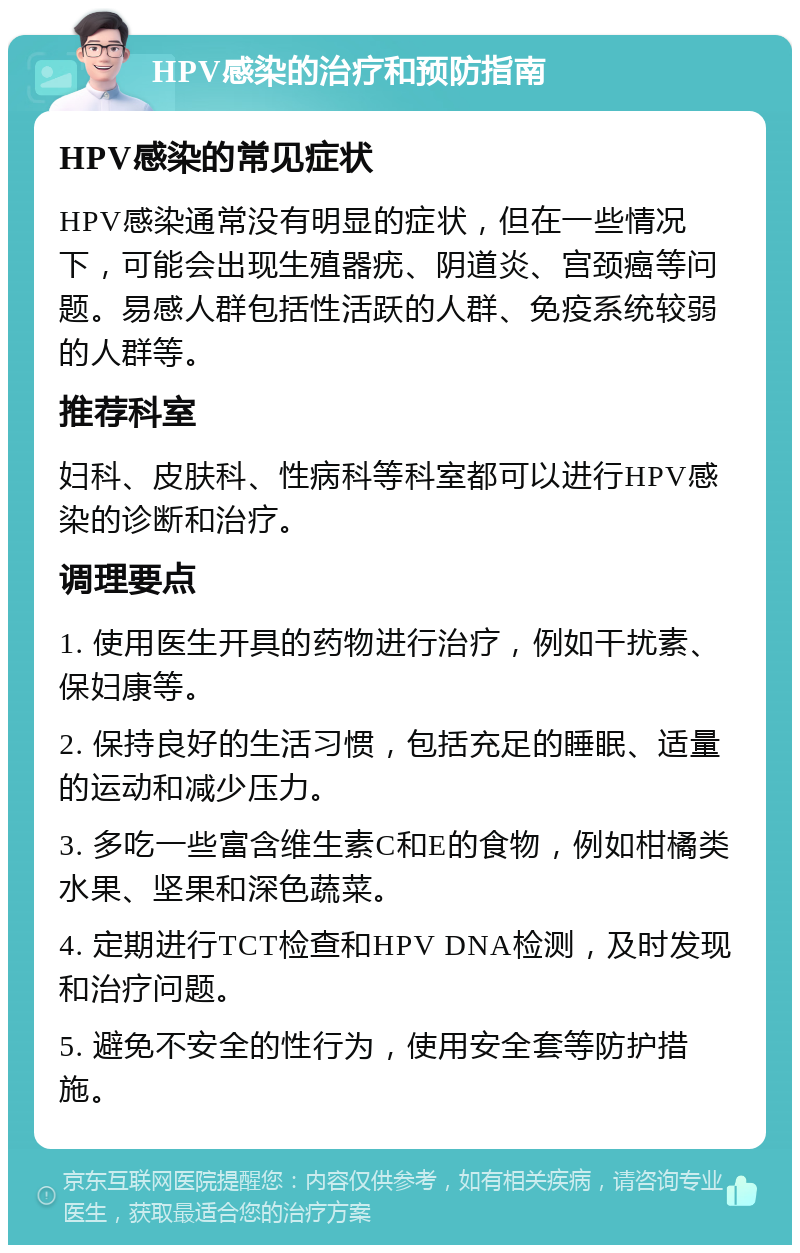 HPV感染的治疗和预防指南 HPV感染的常见症状 HPV感染通常没有明显的症状，但在一些情况下，可能会出现生殖器疣、阴道炎、宫颈癌等问题。易感人群包括性活跃的人群、免疫系统较弱的人群等。 推荐科室 妇科、皮肤科、性病科等科室都可以进行HPV感染的诊断和治疗。 调理要点 1. 使用医生开具的药物进行治疗，例如干扰素、保妇康等。 2. 保持良好的生活习惯，包括充足的睡眠、适量的运动和减少压力。 3. 多吃一些富含维生素C和E的食物，例如柑橘类水果、坚果和深色蔬菜。 4. 定期进行TCT检查和HPV DNA检测，及时发现和治疗问题。 5. 避免不安全的性行为，使用安全套等防护措施。