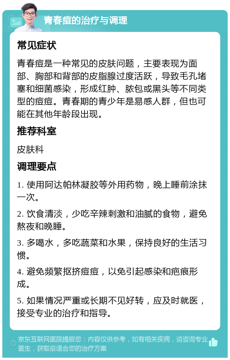 青春痘的治疗与调理 常见症状 青春痘是一种常见的皮肤问题，主要表现为面部、胸部和背部的皮脂腺过度活跃，导致毛孔堵塞和细菌感染，形成红肿、脓包或黑头等不同类型的痘痘。青春期的青少年是易感人群，但也可能在其他年龄段出现。 推荐科室 皮肤科 调理要点 1. 使用阿达帕林凝胶等外用药物，晚上睡前涂抹一次。 2. 饮食清淡，少吃辛辣刺激和油腻的食物，避免熬夜和晚睡。 3. 多喝水，多吃蔬菜和水果，保持良好的生活习惯。 4. 避免频繁抠挤痘痘，以免引起感染和疤痕形成。 5. 如果情况严重或长期不见好转，应及时就医，接受专业的治疗和指导。