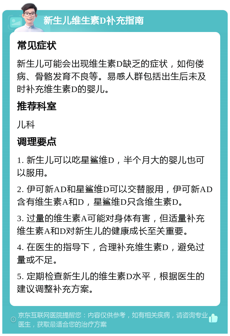 新生儿维生素D补充指南 常见症状 新生儿可能会出现维生素D缺乏的症状，如佝偻病、骨骼发育不良等。易感人群包括出生后未及时补充维生素D的婴儿。 推荐科室 儿科 调理要点 1. 新生儿可以吃星鲨维D，半个月大的婴儿也可以服用。 2. 伊可新AD和星鲨维D可以交替服用，伊可新AD含有维生素A和D，星鲨维D只含维生素D。 3. 过量的维生素A可能对身体有害，但适量补充维生素A和D对新生儿的健康成长至关重要。 4. 在医生的指导下，合理补充维生素D，避免过量或不足。 5. 定期检查新生儿的维生素D水平，根据医生的建议调整补充方案。