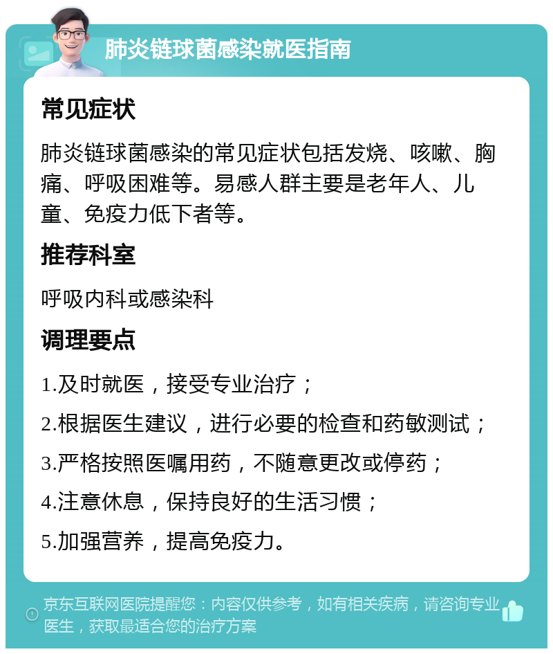 肺炎链球菌感染就医指南 常见症状 肺炎链球菌感染的常见症状包括发烧、咳嗽、胸痛、呼吸困难等。易感人群主要是老年人、儿童、免疫力低下者等。 推荐科室 呼吸内科或感染科 调理要点 1.及时就医，接受专业治疗； 2.根据医生建议，进行必要的检查和药敏测试； 3.严格按照医嘱用药，不随意更改或停药； 4.注意休息，保持良好的生活习惯； 5.加强营养，提高免疫力。