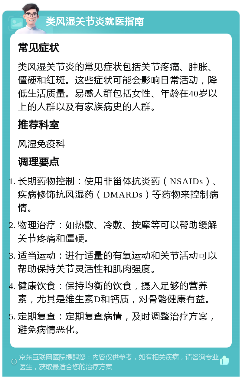 类风湿关节炎就医指南 常见症状 类风湿关节炎的常见症状包括关节疼痛、肿胀、僵硬和红斑。这些症状可能会影响日常活动，降低生活质量。易感人群包括女性、年龄在40岁以上的人群以及有家族病史的人群。 推荐科室 风湿免疫科 调理要点 长期药物控制：使用非甾体抗炎药（NSAIDs）、疾病修饰抗风湿药（DMARDs）等药物来控制病情。 物理治疗：如热敷、冷敷、按摩等可以帮助缓解关节疼痛和僵硬。 适当运动：进行适量的有氧运动和关节活动可以帮助保持关节灵活性和肌肉强度。 健康饮食：保持均衡的饮食，摄入足够的营养素，尤其是维生素D和钙质，对骨骼健康有益。 定期复查：定期复查病情，及时调整治疗方案，避免病情恶化。