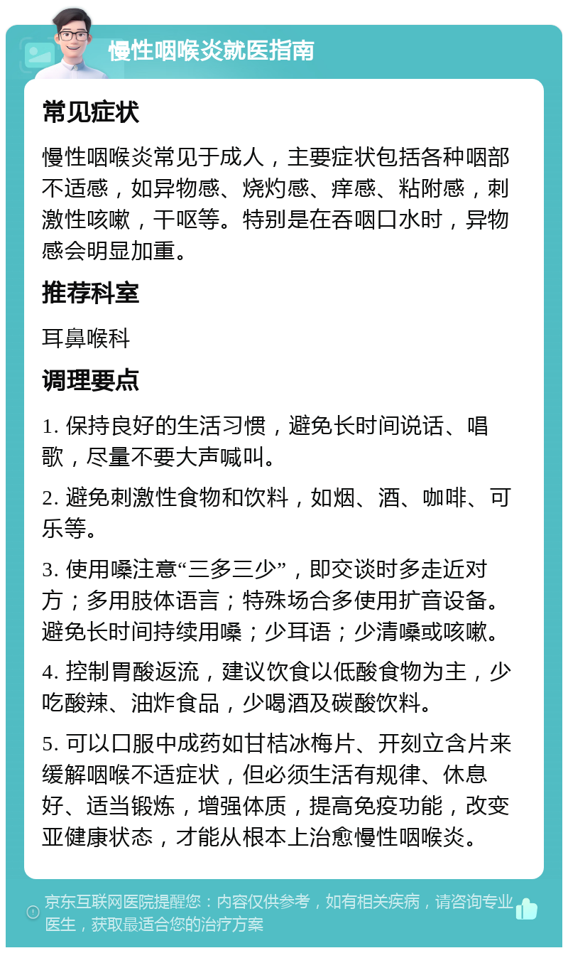 慢性咽喉炎就医指南 常见症状 慢性咽喉炎常见于成人，主要症状包括各种咽部不适感，如异物感、烧灼感、痒感、粘附感，刺激性咳嗽，干呕等。特别是在吞咽口水时，异物感会明显加重。 推荐科室 耳鼻喉科 调理要点 1. 保持良好的生活习惯，避免长时间说话、唱歌，尽量不要大声喊叫。 2. 避免刺激性食物和饮料，如烟、酒、咖啡、可乐等。 3. 使用嗓注意“三多三少”，即交谈时多走近对方；多用肢体语言；特殊场合多使用扩音设备。避免长时间持续用嗓；少耳语；少清嗓或咳嗽。 4. 控制胃酸返流，建议饮食以低酸食物为主，少吃酸辣、油炸食品，少喝酒及碳酸饮料。 5. 可以口服中成药如甘桔冰梅片、开刻立含片来缓解咽喉不适症状，但必须生活有规律、休息好、适当锻炼，增强体质，提高免疫功能，改变亚健康状态，才能从根本上治愈慢性咽喉炎。