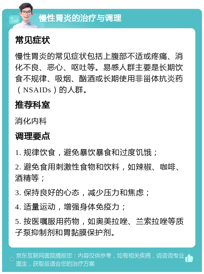 慢性胃炎的治疗与调理 常见症状 慢性胃炎的常见症状包括上腹部不适或疼痛、消化不良、恶心、呕吐等。易感人群主要是长期饮食不规律、吸烟、酗酒或长期使用非甾体抗炎药（NSAIDs）的人群。 推荐科室 消化内科 调理要点 1. 规律饮食，避免暴饮暴食和过度饥饿； 2. 避免食用刺激性食物和饮料，如辣椒、咖啡、酒精等； 3. 保持良好的心态，减少压力和焦虑； 4. 适量运动，增强身体免疫力； 5. 按医嘱服用药物，如奥美拉唑、兰索拉唑等质子泵抑制剂和胃黏膜保护剂。