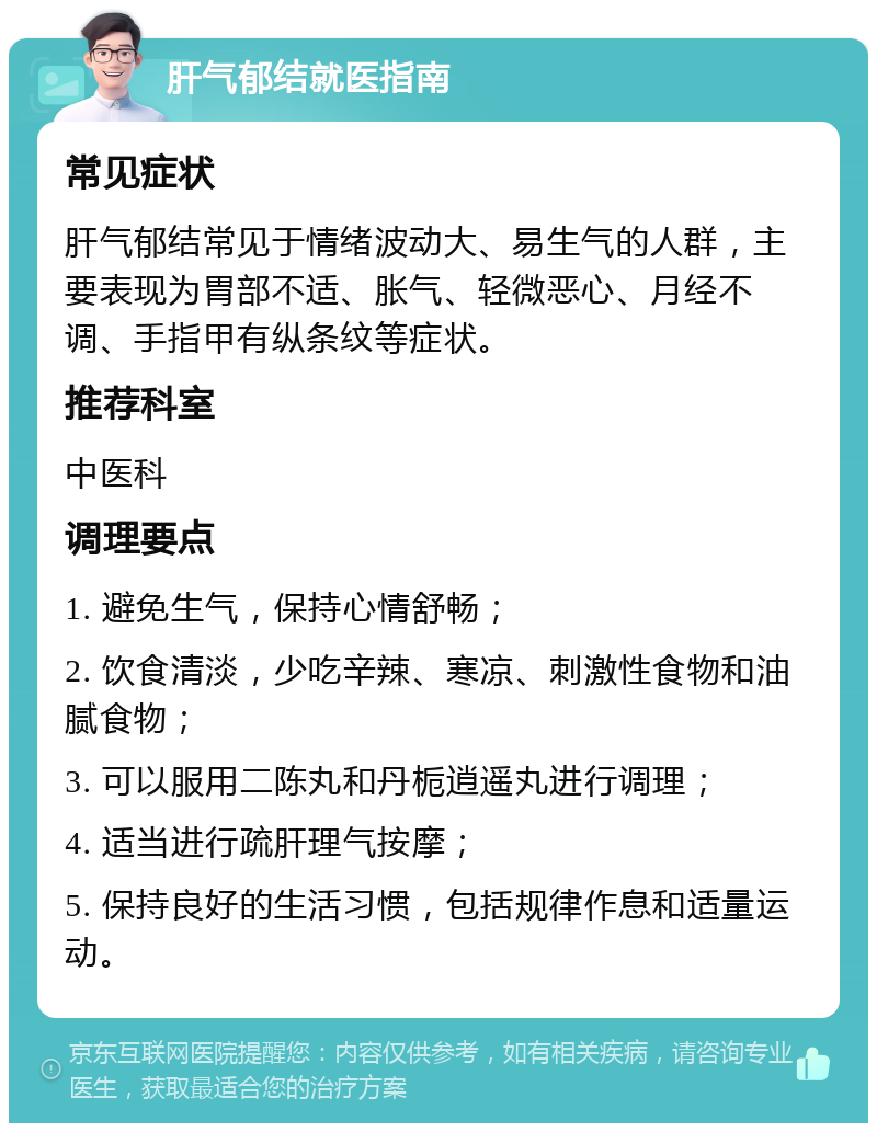 肝气郁结就医指南 常见症状 肝气郁结常见于情绪波动大、易生气的人群，主要表现为胃部不适、胀气、轻微恶心、月经不调、手指甲有纵条纹等症状。 推荐科室 中医科 调理要点 1. 避免生气，保持心情舒畅； 2. 饮食清淡，少吃辛辣、寒凉、刺激性食物和油腻食物； 3. 可以服用二陈丸和丹栀逍遥丸进行调理； 4. 适当进行疏肝理气按摩； 5. 保持良好的生活习惯，包括规律作息和适量运动。