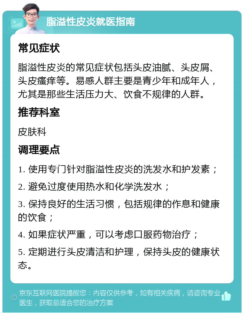 脂溢性皮炎就医指南 常见症状 脂溢性皮炎的常见症状包括头皮油腻、头皮屑、头皮瘙痒等。易感人群主要是青少年和成年人，尤其是那些生活压力大、饮食不规律的人群。 推荐科室 皮肤科 调理要点 1. 使用专门针对脂溢性皮炎的洗发水和护发素； 2. 避免过度使用热水和化学洗发水； 3. 保持良好的生活习惯，包括规律的作息和健康的饮食； 4. 如果症状严重，可以考虑口服药物治疗； 5. 定期进行头皮清洁和护理，保持头皮的健康状态。