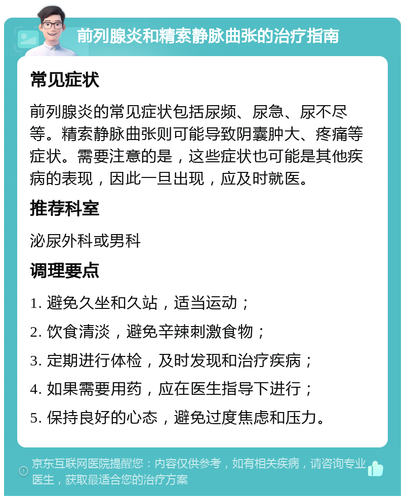 前列腺炎和精索静脉曲张的治疗指南 常见症状 前列腺炎的常见症状包括尿频、尿急、尿不尽等。精索静脉曲张则可能导致阴囊肿大、疼痛等症状。需要注意的是，这些症状也可能是其他疾病的表现，因此一旦出现，应及时就医。 推荐科室 泌尿外科或男科 调理要点 1. 避免久坐和久站，适当运动； 2. 饮食清淡，避免辛辣刺激食物； 3. 定期进行体检，及时发现和治疗疾病； 4. 如果需要用药，应在医生指导下进行； 5. 保持良好的心态，避免过度焦虑和压力。