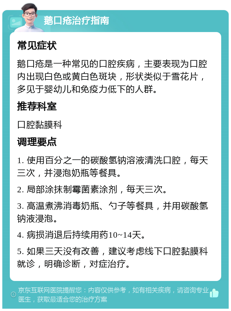 鹅口疮治疗指南 常见症状 鹅口疮是一种常见的口腔疾病，主要表现为口腔内出现白色或黄白色斑块，形状类似于雪花片，多见于婴幼儿和免疫力低下的人群。 推荐科室 口腔黏膜科 调理要点 1. 使用百分之一的碳酸氢钠溶液清洗口腔，每天三次，并浸泡奶瓶等餐具。 2. 局部涂抹制霉菌素涂剂，每天三次。 3. 高温煮沸消毒奶瓶、勺子等餐具，并用碳酸氢钠液浸泡。 4. 病损消退后持续用药10~14天。 5. 如果三天没有改善，建议考虑线下口腔黏膜科就诊，明确诊断，对症治疗。