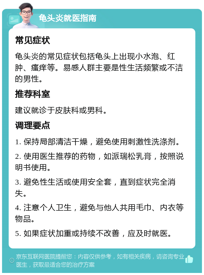 龟头炎就医指南 常见症状 龟头炎的常见症状包括龟头上出现小水泡、红肿、瘙痒等。易感人群主要是性生活频繁或不洁的男性。 推荐科室 建议就诊于皮肤科或男科。 调理要点 1. 保持局部清洁干燥，避免使用刺激性洗涤剂。 2. 使用医生推荐的药物，如派瑞松乳膏，按照说明书使用。 3. 避免性生活或使用安全套，直到症状完全消失。 4. 注意个人卫生，避免与他人共用毛巾、内衣等物品。 5. 如果症状加重或持续不改善，应及时就医。