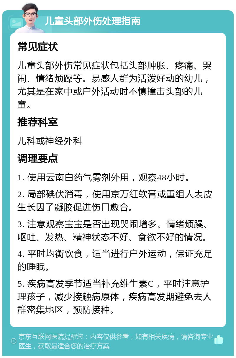 儿童头部外伤处理指南 常见症状 儿童头部外伤常见症状包括头部肿胀、疼痛、哭闹、情绪烦躁等。易感人群为活泼好动的幼儿，尤其是在家中或户外活动时不慎撞击头部的儿童。 推荐科室 儿科或神经外科 调理要点 1. 使用云南白药气雾剂外用，观察48小时。 2. 局部碘伏消毒，使用京万红软膏或重组人表皮生长因子凝胶促进伤口愈合。 3. 注意观察宝宝是否出现哭闹增多、情绪烦躁、呕吐、发热、精神状态不好、食欲不好的情况。 4. 平时均衡饮食，适当进行户外运动，保证充足的睡眠。 5. 疾病高发季节适当补充维生素C，平时注意护理孩子，减少接触病原体，疾病高发期避免去人群密集地区，预防接种。