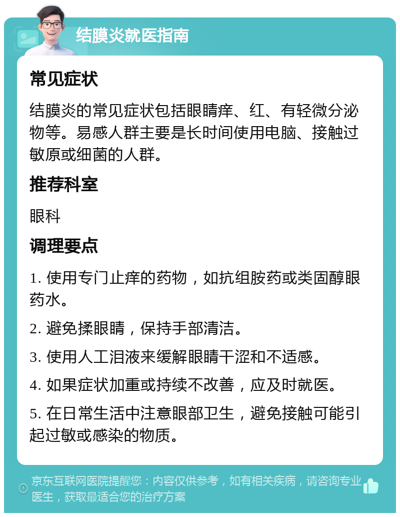 结膜炎就医指南 常见症状 结膜炎的常见症状包括眼睛痒、红、有轻微分泌物等。易感人群主要是长时间使用电脑、接触过敏原或细菌的人群。 推荐科室 眼科 调理要点 1. 使用专门止痒的药物，如抗组胺药或类固醇眼药水。 2. 避免揉眼睛，保持手部清洁。 3. 使用人工泪液来缓解眼睛干涩和不适感。 4. 如果症状加重或持续不改善，应及时就医。 5. 在日常生活中注意眼部卫生，避免接触可能引起过敏或感染的物质。