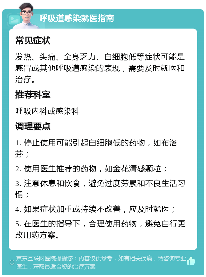 呼吸道感染就医指南 常见症状 发热、头痛、全身乏力、白细胞低等症状可能是感冒或其他呼吸道感染的表现，需要及时就医和治疗。 推荐科室 呼吸内科或感染科 调理要点 1. 停止使用可能引起白细胞低的药物，如布洛芬； 2. 使用医生推荐的药物，如金花清感颗粒； 3. 注意休息和饮食，避免过度劳累和不良生活习惯； 4. 如果症状加重或持续不改善，应及时就医； 5. 在医生的指导下，合理使用药物，避免自行更改用药方案。