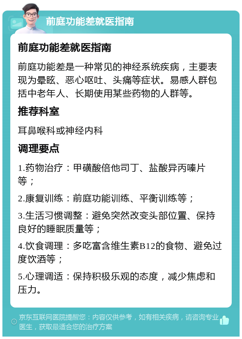 前庭功能差就医指南 前庭功能差就医指南 前庭功能差是一种常见的神经系统疾病，主要表现为晕眩、恶心呕吐、头痛等症状。易感人群包括中老年人、长期使用某些药物的人群等。 推荐科室 耳鼻喉科或神经内科 调理要点 1.药物治疗：甲磺酸倍他司丁、盐酸异丙嗪片等； 2.康复训练：前庭功能训练、平衡训练等； 3.生活习惯调整：避免突然改变头部位置、保持良好的睡眠质量等； 4.饮食调理：多吃富含维生素B12的食物、避免过度饮酒等； 5.心理调适：保持积极乐观的态度，减少焦虑和压力。