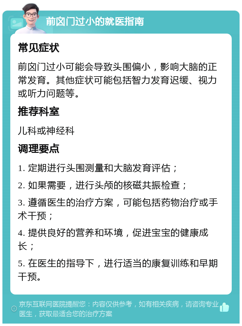 前囟门过小的就医指南 常见症状 前囟门过小可能会导致头围偏小，影响大脑的正常发育。其他症状可能包括智力发育迟缓、视力或听力问题等。 推荐科室 儿科或神经科 调理要点 1. 定期进行头围测量和大脑发育评估； 2. 如果需要，进行头颅的核磁共振检查； 3. 遵循医生的治疗方案，可能包括药物治疗或手术干预； 4. 提供良好的营养和环境，促进宝宝的健康成长； 5. 在医生的指导下，进行适当的康复训练和早期干预。