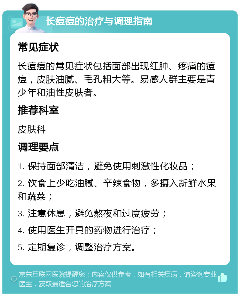 长痘痘的治疗与调理指南 常见症状 长痘痘的常见症状包括面部出现红肿、疼痛的痘痘，皮肤油腻、毛孔粗大等。易感人群主要是青少年和油性皮肤者。 推荐科室 皮肤科 调理要点 1. 保持面部清洁，避免使用刺激性化妆品； 2. 饮食上少吃油腻、辛辣食物，多摄入新鲜水果和蔬菜； 3. 注意休息，避免熬夜和过度疲劳； 4. 使用医生开具的药物进行治疗； 5. 定期复诊，调整治疗方案。