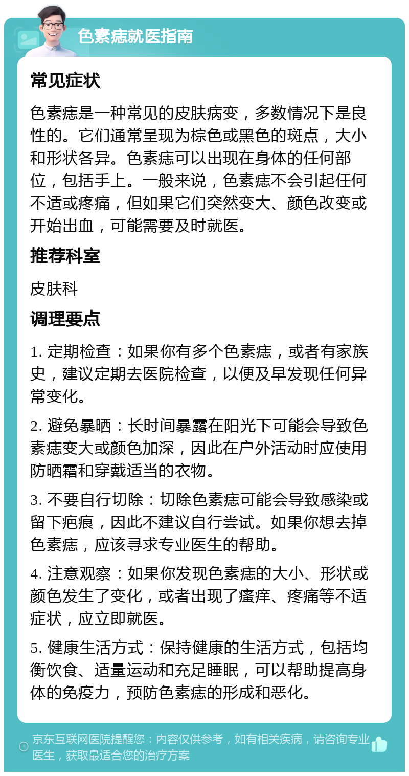 色素痣就医指南 常见症状 色素痣是一种常见的皮肤病变，多数情况下是良性的。它们通常呈现为棕色或黑色的斑点，大小和形状各异。色素痣可以出现在身体的任何部位，包括手上。一般来说，色素痣不会引起任何不适或疼痛，但如果它们突然变大、颜色改变或开始出血，可能需要及时就医。 推荐科室 皮肤科 调理要点 1. 定期检查：如果你有多个色素痣，或者有家族史，建议定期去医院检查，以便及早发现任何异常变化。 2. 避免暴晒：长时间暴露在阳光下可能会导致色素痣变大或颜色加深，因此在户外活动时应使用防晒霜和穿戴适当的衣物。 3. 不要自行切除：切除色素痣可能会导致感染或留下疤痕，因此不建议自行尝试。如果你想去掉色素痣，应该寻求专业医生的帮助。 4. 注意观察：如果你发现色素痣的大小、形状或颜色发生了变化，或者出现了瘙痒、疼痛等不适症状，应立即就医。 5. 健康生活方式：保持健康的生活方式，包括均衡饮食、适量运动和充足睡眠，可以帮助提高身体的免疫力，预防色素痣的形成和恶化。