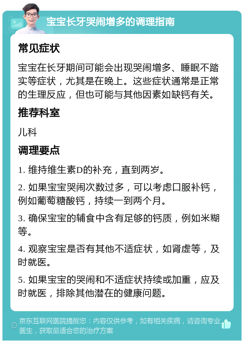 宝宝长牙哭闹增多的调理指南 常见症状 宝宝在长牙期间可能会出现哭闹增多、睡眠不踏实等症状，尤其是在晚上。这些症状通常是正常的生理反应，但也可能与其他因素如缺钙有关。 推荐科室 儿科 调理要点 1. 维持维生素D的补充，直到两岁。 2. 如果宝宝哭闹次数过多，可以考虑口服补钙，例如葡萄糖酸钙，持续一到两个月。 3. 确保宝宝的辅食中含有足够的钙质，例如米糊等。 4. 观察宝宝是否有其他不适症状，如肾虚等，及时就医。 5. 如果宝宝的哭闹和不适症状持续或加重，应及时就医，排除其他潜在的健康问题。