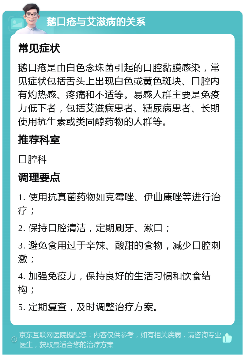 鹅口疮与艾滋病的关系 常见症状 鹅口疮是由白色念珠菌引起的口腔黏膜感染，常见症状包括舌头上出现白色或黄色斑块、口腔内有灼热感、疼痛和不适等。易感人群主要是免疫力低下者，包括艾滋病患者、糖尿病患者、长期使用抗生素或类固醇药物的人群等。 推荐科室 口腔科 调理要点 1. 使用抗真菌药物如克霉唑、伊曲康唑等进行治疗； 2. 保持口腔清洁，定期刷牙、漱口； 3. 避免食用过于辛辣、酸甜的食物，减少口腔刺激； 4. 加强免疫力，保持良好的生活习惯和饮食结构； 5. 定期复查，及时调整治疗方案。