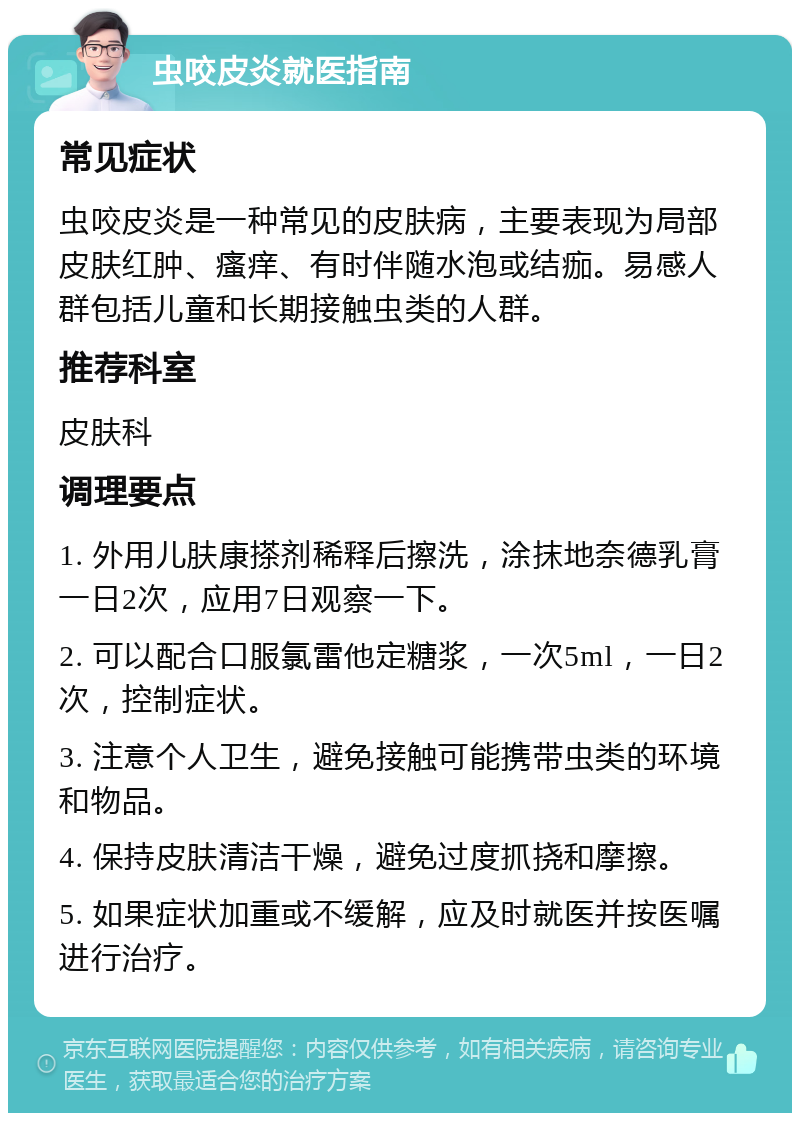 虫咬皮炎就医指南 常见症状 虫咬皮炎是一种常见的皮肤病，主要表现为局部皮肤红肿、瘙痒、有时伴随水泡或结痂。易感人群包括儿童和长期接触虫类的人群。 推荐科室 皮肤科 调理要点 1. 外用儿肤康搽剂稀释后擦洗，涂抹地奈德乳膏一日2次，应用7日观察一下。 2. 可以配合口服氯雷他定糖浆，一次5ml，一日2次，控制症状。 3. 注意个人卫生，避免接触可能携带虫类的环境和物品。 4. 保持皮肤清洁干燥，避免过度抓挠和摩擦。 5. 如果症状加重或不缓解，应及时就医并按医嘱进行治疗。