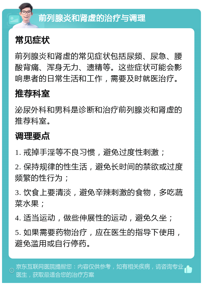 前列腺炎和肾虚的治疗与调理 常见症状 前列腺炎和肾虚的常见症状包括尿频、尿急、腰酸背痛、浑身无力、遗精等。这些症状可能会影响患者的日常生活和工作，需要及时就医治疗。 推荐科室 泌尿外科和男科是诊断和治疗前列腺炎和肾虚的推荐科室。 调理要点 1. 戒掉手淫等不良习惯，避免过度性刺激； 2. 保持规律的性生活，避免长时间的禁欲或过度频繁的性行为； 3. 饮食上要清淡，避免辛辣刺激的食物，多吃蔬菜水果； 4. 适当运动，做些伸展性的运动，避免久坐； 5. 如果需要药物治疗，应在医生的指导下使用，避免滥用或自行停药。