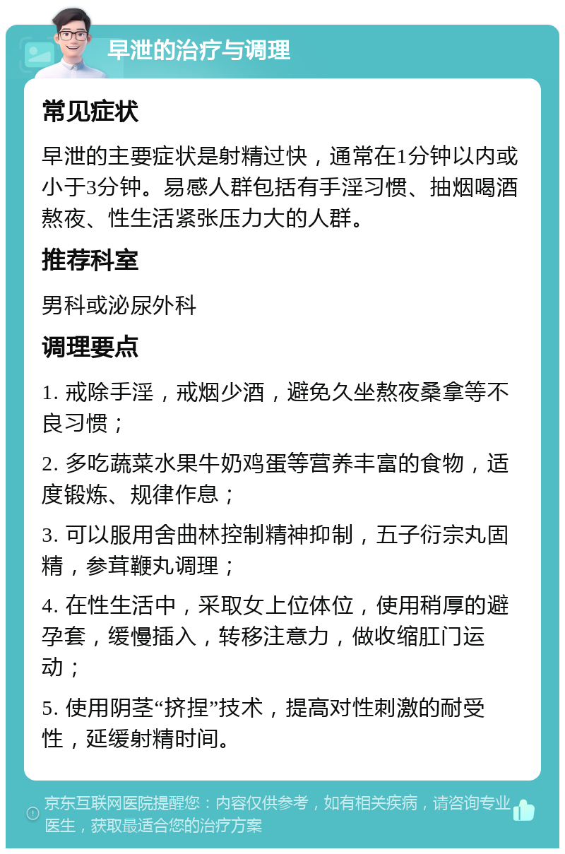 早泄的治疗与调理 常见症状 早泄的主要症状是射精过快，通常在1分钟以内或小于3分钟。易感人群包括有手淫习惯、抽烟喝酒熬夜、性生活紧张压力大的人群。 推荐科室 男科或泌尿外科 调理要点 1. 戒除手淫，戒烟少酒，避免久坐熬夜桑拿等不良习惯； 2. 多吃蔬菜水果牛奶鸡蛋等营养丰富的食物，适度锻炼、规律作息； 3. 可以服用舍曲林控制精神抑制，五子衍宗丸固精，参茸鞭丸调理； 4. 在性生活中，采取女上位体位，使用稍厚的避孕套，缓慢插入，转移注意力，做收缩肛门运动； 5. 使用阴茎“挤捏”技术，提高对性刺激的耐受性，延缓射精时间。