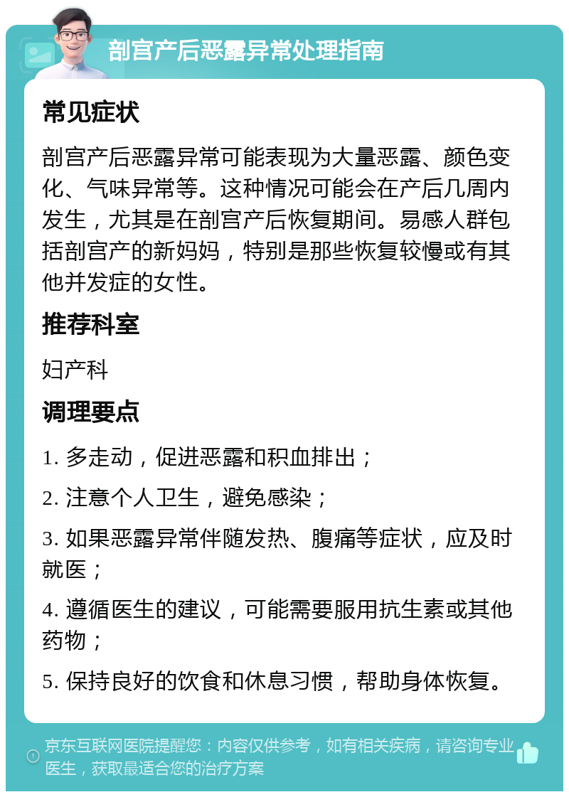 剖宫产后恶露异常处理指南 常见症状 剖宫产后恶露异常可能表现为大量恶露、颜色变化、气味异常等。这种情况可能会在产后几周内发生，尤其是在剖宫产后恢复期间。易感人群包括剖宫产的新妈妈，特别是那些恢复较慢或有其他并发症的女性。 推荐科室 妇产科 调理要点 1. 多走动，促进恶露和积血排出； 2. 注意个人卫生，避免感染； 3. 如果恶露异常伴随发热、腹痛等症状，应及时就医； 4. 遵循医生的建议，可能需要服用抗生素或其他药物； 5. 保持良好的饮食和休息习惯，帮助身体恢复。