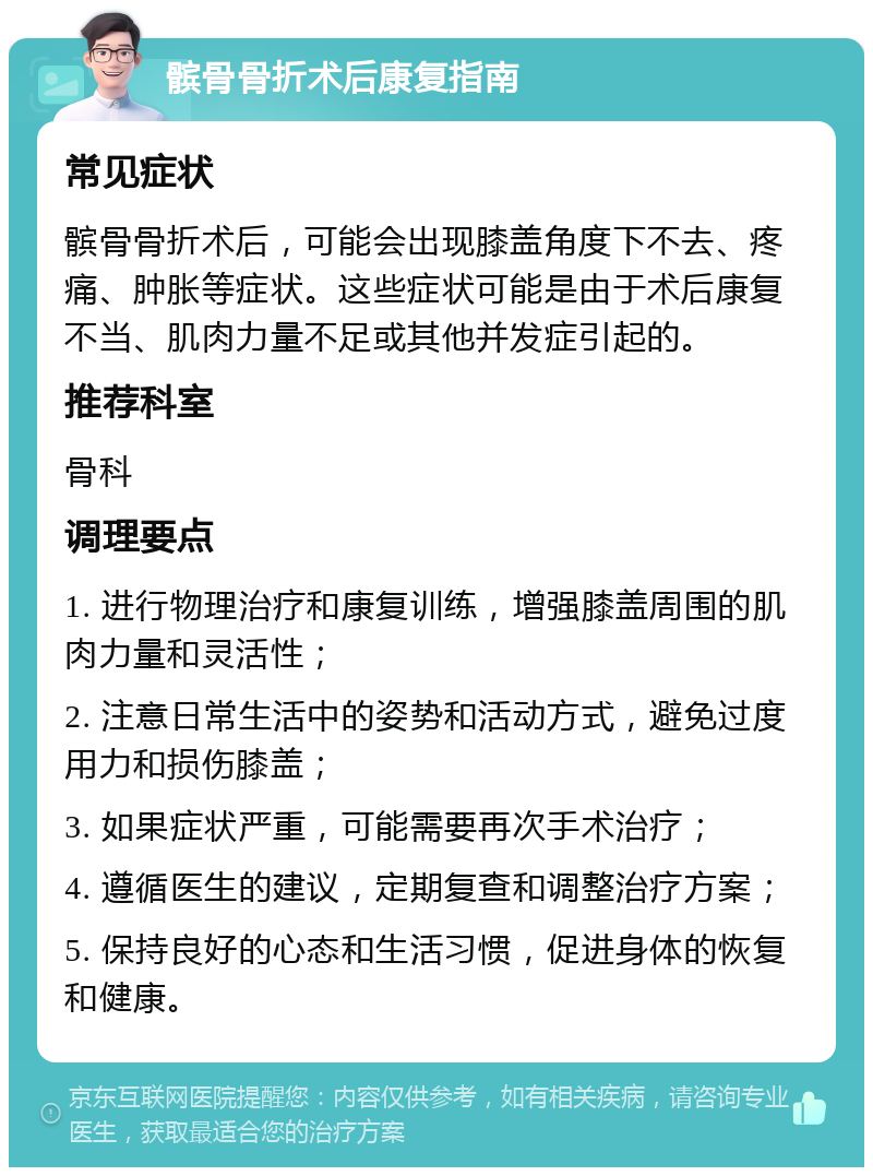 髌骨骨折术后康复指南 常见症状 髌骨骨折术后，可能会出现膝盖角度下不去、疼痛、肿胀等症状。这些症状可能是由于术后康复不当、肌肉力量不足或其他并发症引起的。 推荐科室 骨科 调理要点 1. 进行物理治疗和康复训练，增强膝盖周围的肌肉力量和灵活性； 2. 注意日常生活中的姿势和活动方式，避免过度用力和损伤膝盖； 3. 如果症状严重，可能需要再次手术治疗； 4. 遵循医生的建议，定期复查和调整治疗方案； 5. 保持良好的心态和生活习惯，促进身体的恢复和健康。