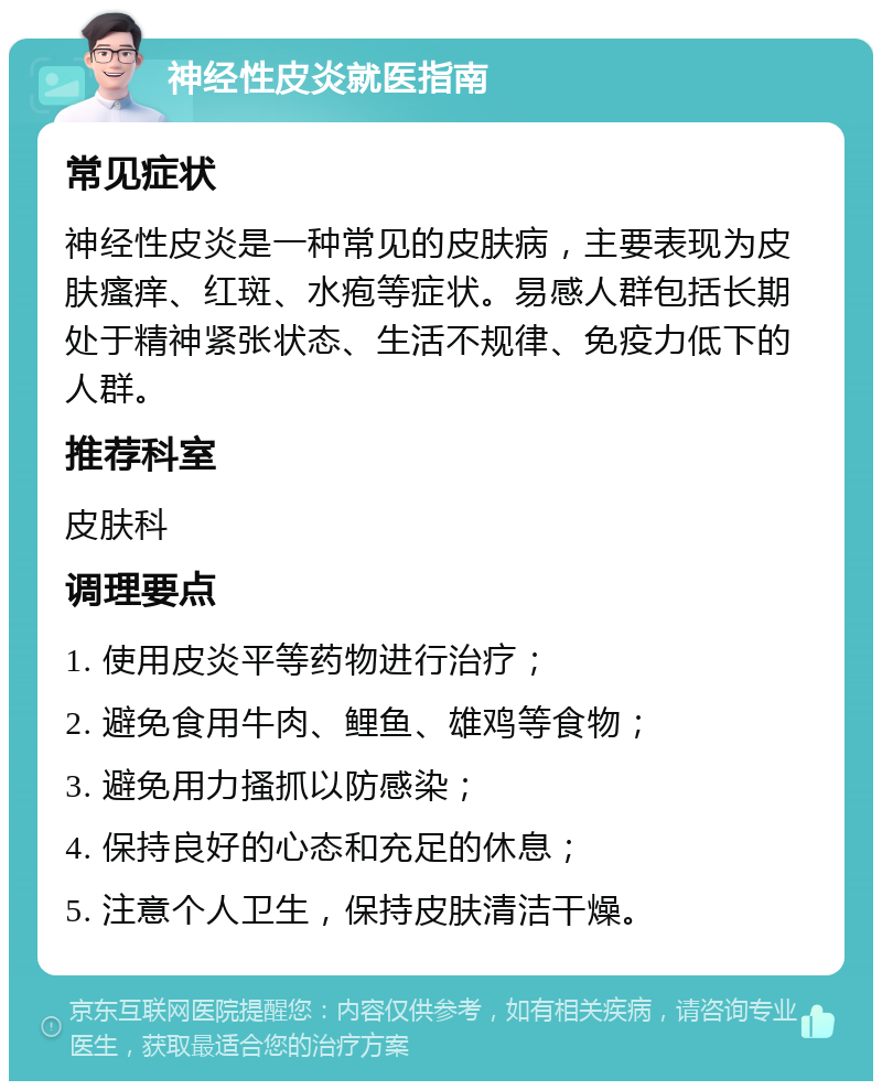 神经性皮炎就医指南 常见症状 神经性皮炎是一种常见的皮肤病，主要表现为皮肤瘙痒、红斑、水疱等症状。易感人群包括长期处于精神紧张状态、生活不规律、免疫力低下的人群。 推荐科室 皮肤科 调理要点 1. 使用皮炎平等药物进行治疗； 2. 避免食用牛肉、鲤鱼、雄鸡等食物； 3. 避免用力搔抓以防感染； 4. 保持良好的心态和充足的休息； 5. 注意个人卫生，保持皮肤清洁干燥。