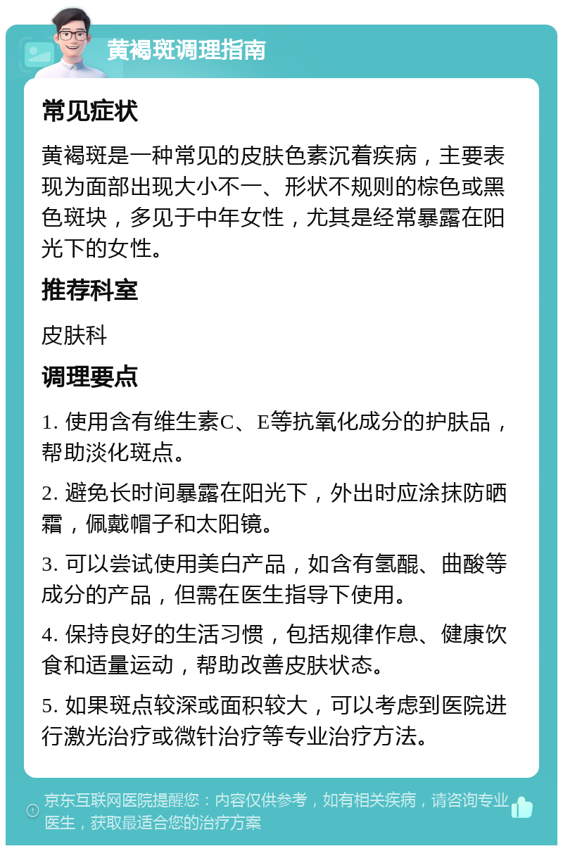 黄褐斑调理指南 常见症状 黄褐斑是一种常见的皮肤色素沉着疾病，主要表现为面部出现大小不一、形状不规则的棕色或黑色斑块，多见于中年女性，尤其是经常暴露在阳光下的女性。 推荐科室 皮肤科 调理要点 1. 使用含有维生素C、E等抗氧化成分的护肤品，帮助淡化斑点。 2. 避免长时间暴露在阳光下，外出时应涂抹防晒霜，佩戴帽子和太阳镜。 3. 可以尝试使用美白产品，如含有氢醌、曲酸等成分的产品，但需在医生指导下使用。 4. 保持良好的生活习惯，包括规律作息、健康饮食和适量运动，帮助改善皮肤状态。 5. 如果斑点较深或面积较大，可以考虑到医院进行激光治疗或微针治疗等专业治疗方法。