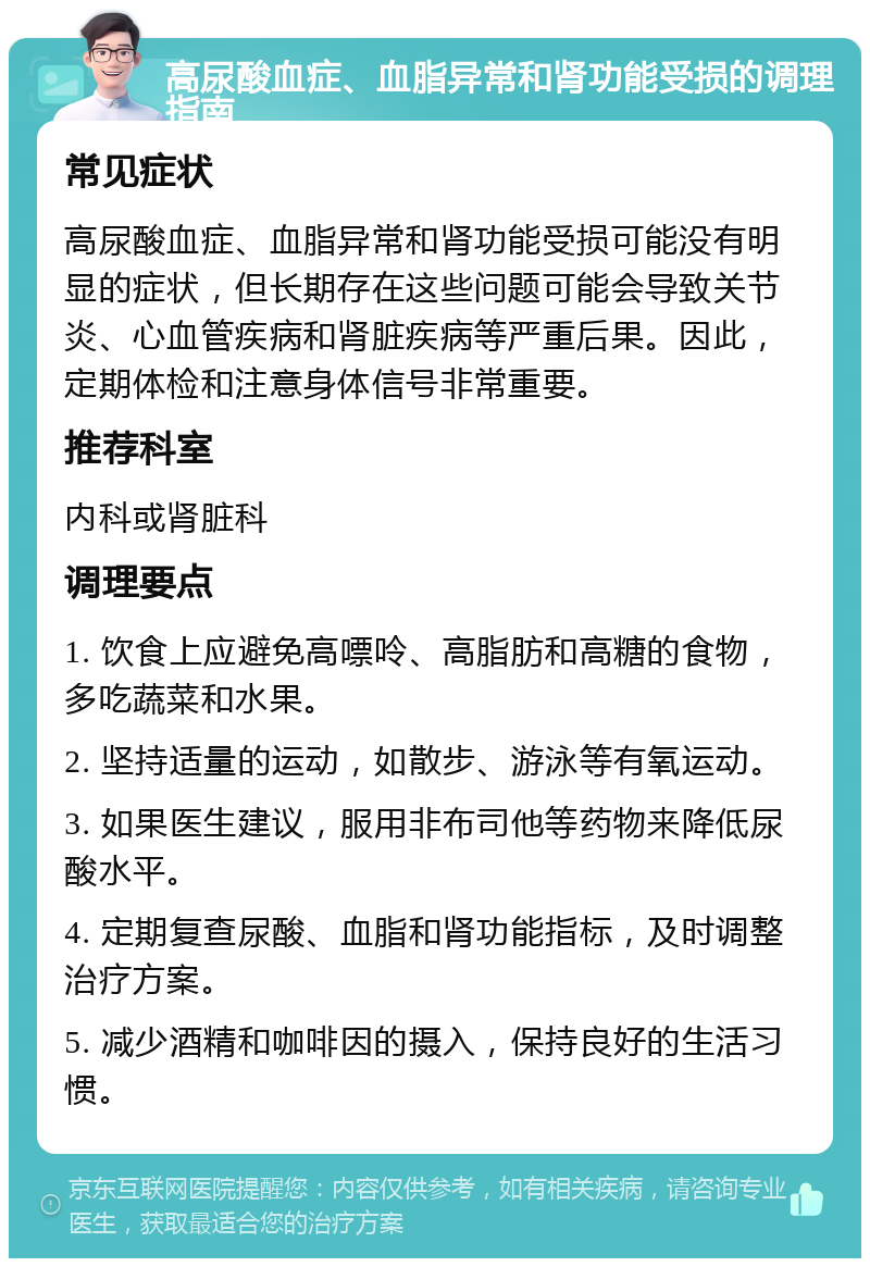 高尿酸血症、血脂异常和肾功能受损的调理指南 常见症状 高尿酸血症、血脂异常和肾功能受损可能没有明显的症状，但长期存在这些问题可能会导致关节炎、心血管疾病和肾脏疾病等严重后果。因此，定期体检和注意身体信号非常重要。 推荐科室 内科或肾脏科 调理要点 1. 饮食上应避免高嘌呤、高脂肪和高糖的食物，多吃蔬菜和水果。 2. 坚持适量的运动，如散步、游泳等有氧运动。 3. 如果医生建议，服用非布司他等药物来降低尿酸水平。 4. 定期复查尿酸、血脂和肾功能指标，及时调整治疗方案。 5. 减少酒精和咖啡因的摄入，保持良好的生活习惯。