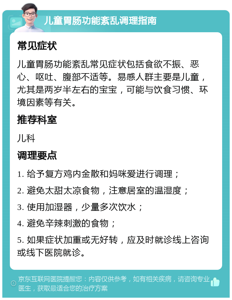 儿童胃肠功能紊乱调理指南 常见症状 儿童胃肠功能紊乱常见症状包括食欲不振、恶心、呕吐、腹部不适等。易感人群主要是儿童，尤其是两岁半左右的宝宝，可能与饮食习惯、环境因素等有关。 推荐科室 儿科 调理要点 1. 给予复方鸡内金散和妈咪爱进行调理； 2. 避免太甜太凉食物，注意居室的温湿度； 3. 使用加湿器，少量多次饮水； 4. 避免辛辣刺激的食物； 5. 如果症状加重或无好转，应及时就诊线上咨询或线下医院就诊。