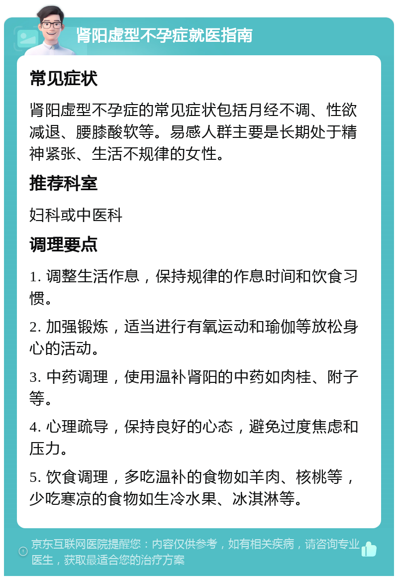 肾阳虚型不孕症就医指南 常见症状 肾阳虚型不孕症的常见症状包括月经不调、性欲减退、腰膝酸软等。易感人群主要是长期处于精神紧张、生活不规律的女性。 推荐科室 妇科或中医科 调理要点 1. 调整生活作息，保持规律的作息时间和饮食习惯。 2. 加强锻炼，适当进行有氧运动和瑜伽等放松身心的活动。 3. 中药调理，使用温补肾阳的中药如肉桂、附子等。 4. 心理疏导，保持良好的心态，避免过度焦虑和压力。 5. 饮食调理，多吃温补的食物如羊肉、核桃等，少吃寒凉的食物如生冷水果、冰淇淋等。