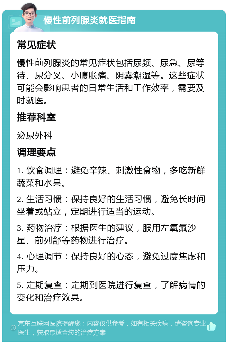 慢性前列腺炎就医指南 常见症状 慢性前列腺炎的常见症状包括尿频、尿急、尿等待、尿分叉、小腹胀痛、阴囊潮湿等。这些症状可能会影响患者的日常生活和工作效率，需要及时就医。 推荐科室 泌尿外科 调理要点 1. 饮食调理：避免辛辣、刺激性食物，多吃新鲜蔬菜和水果。 2. 生活习惯：保持良好的生活习惯，避免长时间坐着或站立，定期进行适当的运动。 3. 药物治疗：根据医生的建议，服用左氧氟沙星、前列舒等药物进行治疗。 4. 心理调节：保持良好的心态，避免过度焦虑和压力。 5. 定期复查：定期到医院进行复查，了解病情的变化和治疗效果。