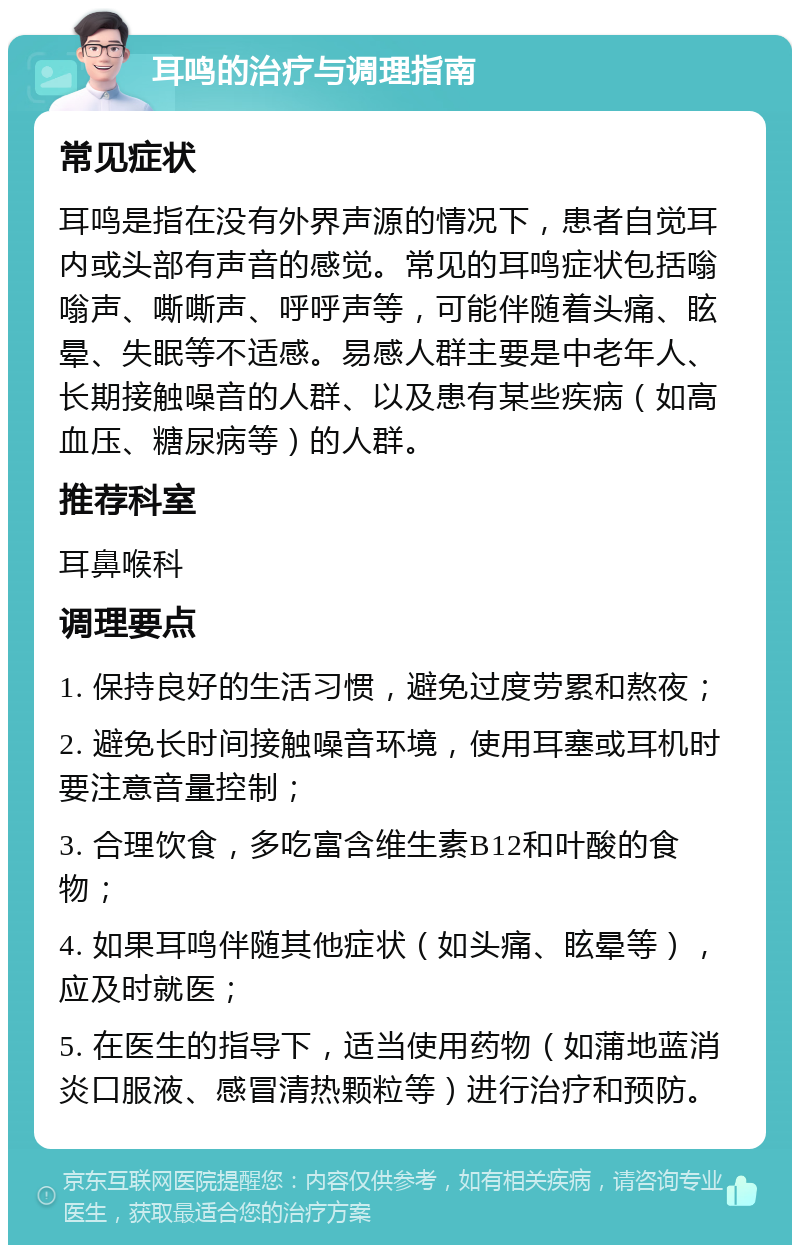 耳鸣的治疗与调理指南 常见症状 耳鸣是指在没有外界声源的情况下，患者自觉耳内或头部有声音的感觉。常见的耳鸣症状包括嗡嗡声、嘶嘶声、呼呼声等，可能伴随着头痛、眩晕、失眠等不适感。易感人群主要是中老年人、长期接触噪音的人群、以及患有某些疾病（如高血压、糖尿病等）的人群。 推荐科室 耳鼻喉科 调理要点 1. 保持良好的生活习惯，避免过度劳累和熬夜； 2. 避免长时间接触噪音环境，使用耳塞或耳机时要注意音量控制； 3. 合理饮食，多吃富含维生素B12和叶酸的食物； 4. 如果耳鸣伴随其他症状（如头痛、眩晕等），应及时就医； 5. 在医生的指导下，适当使用药物（如蒲地蓝消炎口服液、感冒清热颗粒等）进行治疗和预防。